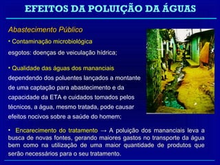 EFEITOS DA POLUIÇÃO DA ÁGUAS

Abastecimento Público
• Contaminação microbiológica
esgotos: doenças de veiculação hídrica;

• Qualidade das águas dos mananciais
dependendo dos poluentes lançados a montante
de uma captação para abastecimento e da
capacidade da ETA e cuidados tomados pelos
técnicos, a água, mesmo tratada, pode causar
efeitos nocivos sobre a saúde do homem;

• Encarecimento do tratamento → A poluição dos mananciais leva a
busca de novas fontes, gerando maiores gastos no transporte da água
bem como na utilização de uma maior quantidade de produtos que
serão necessários para o seu tratamento.
 