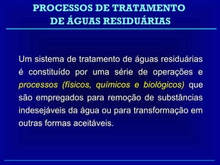 PROCESSOS DE TRATAMENTO
     DE ÁGUAS RESIDUÁRIAS


Um sistema de tratamento de águas residuárias
é constituído por uma série de operações e
processos (físicos, químicos e biológicos) que
são empregados para remoção de substâncias
indesejáveis da água ou para transformação em
outras formas aceitáveis.
 