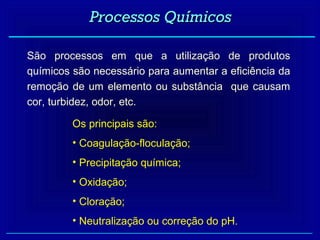 Processos Químicos

São processos em que a utilização de produtos
químicos são necessário para aumentar a eficiência da
remoção de um elemento ou substância que causam
cor, turbidez, odor, etc.

         Os principais são:
         • Coagulação-floculação;
         • Precipitação química;
         • Oxidação;
         • Cloração;
         • Neutralização ou correção do pH.
 