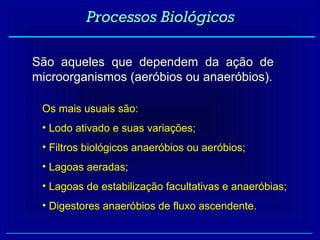 Processos Biológicos

São aqueles que dependem da ação de
microorganismos (aeróbios ou anaeróbios).

 Os mais usuais são:
 • Lodo ativado e suas variações;
 • Filtros biológicos anaeróbios ou aeróbios;
 • Lagoas aeradas;
 • Lagoas de estabilização facultativas e anaeróbias;
 • Digestores anaeróbios de fluxo ascendente.
 