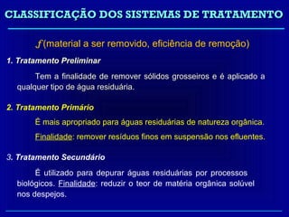 CLASSIFICAÇÃO DOS SISTEMAS DE TRATAMENTO

       ƒ(material a ser removido, eficiência de remoção)
1. Tratamento Preliminar
       Tem a finalidade de remover sólidos grosseiros e é aplicado a
  qualquer tipo de água residuária.

2. Tratamento Primário
       É mais apropriado para águas residuárias de natureza orgânica.
       Finalidade: remover resíduos finos em suspensão nos efluentes.

3. Tratamento Secundário
       É utilizado para depurar águas residuárias por processos
  biológicos. Finalidade: reduzir o teor de matéria orgânica solúvel
  nos despejos.
 