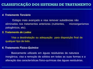 CLASSIFICAÇÃO DOS SISTEMAS DE TRATAMENTO

4. Tratamento Terciário

        Estágio mais avançado e visa remover substâncias não
  eliminadas nos tratamentos anteriores (nutrientes, microorganismos
  patogênicos, etc).
5. Tratamento de Lodos

       Visa a desidratação ou adequação para disposição final de
  qualquer tipo de lodo.

6. Tratamento Físico-Químico

        Basicamente utilizado em águas residuárias de natureza
  inorgânica, visa a remoção de sólidos em todas as suas formas e a
  alteração das características físico-químicas das águas residuárias.
 