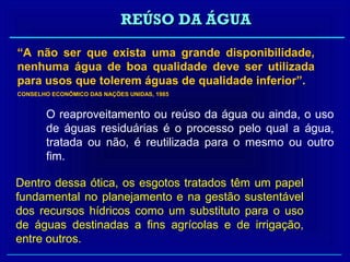 REÚSO DA ÁGUA

“A não ser que exista uma grande disponibilidade,
nenhuma água de boa qualidade deve ser utilizada
para usos que tolerem águas de qualidade inferior”.
CONSELHO ECONÔMICO DAS NAÇÕES UNIDAS, 1985


        O reaproveitamento ou reúso da água ou ainda, o uso
        de águas residuárias é o processo pelo qual a água,
        tratada ou não, é reutilizada para o mesmo ou outro
        fim.

Dentro dessa ótica, os esgotos tratados têm um papel
fundamental no planejamento e na gestão sustentável
dos recursos hídricos como um substituto para o uso
de águas destinadas a fins agrícolas e de irrigação,
entre outros.
 