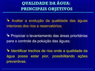 QUALIDADE DA ÁGUA:
        PRINCIPAIS OBJETIVOS

 Avaliar a evolução da qualidade das águas
interiores dos rios e reservatórios;

 Propiciar o levantamento das áreas prioritárias
para o controle da poluição das águas;

 Identificar trechos de rios onde a qualidade da
água possa estar pior, possibilitando ações
preventivas.
 