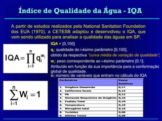 Índice de Qualidade da Água - IQA

 A partir de estudos realizados pela National Sanitation Foundation
 dos EUA (1970), a CETESB adaptou e desenvolveu o IQA, que
 vem sendo utilizado para analisar a qualidade das águas em SP.
                          IQA = [0,100]
               n          qi: qualidade do i-ésimo parâmetro [0,100],

IQA = ∏ q            wi   obtido da respectiva “curva média de variação de qualidade”;
                     i    wi: peso correspondente ao i-ésimo parâmetro [0,1].
              i =1        Atribuído em função da sua importância para a conformação
                          global de qualidade.
                          n: número de variáveis que entram no cálculo do IQA

  n

 ∑W =1
 i =1
          i
 