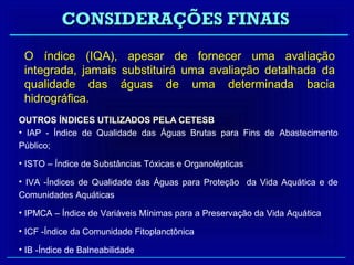 CONSIDERAÇÕES FINAIS
 O índice (IQA), apesar de fornecer uma avaliação
 integrada, jamais substituirá uma avaliação detalhada da
 qualidade das águas de uma determinada bacia
 hidrográfica.
OUTROS ÍNDICES UTILIZADOS PELA CETESB
• IAP - Índice de Qualidade das Águas Brutas para Fins de Abastecimento
Público;

• ISTO – Índice de Substâncias Tóxicas e Organolépticas

• IVA -Índices de Qualidade das Águas para Proteção da Vida Aquática e de
Comunidades Aquáticas

• IPMCA – Índice de Variáveis Mínimas para a Preservação da Vida Aquática

• ICF -Índice da Comunidade Fitoplanctônica

• IB -Índice de Balneabilidade
 