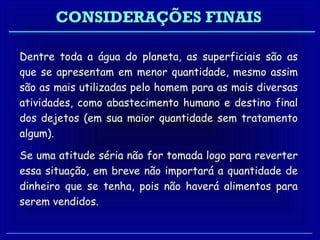 CONSIDERAÇÕES FINAIS

Dentre toda a água do planeta, as superficiais são as
que se apresentam em menor quantidade, mesmo assim
são as mais utilizadas pelo homem para as mais diversas
atividades, como abastecimento humano e destino final
dos dejetos (em sua maior quantidade sem tratamento
algum).

Se uma atitude séria não for tomada logo para reverter
essa situação, em breve não importará a quantidade de
dinheiro que se tenha, pois não haverá alimentos para
serem vendidos.
 