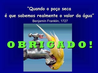 “Quando o poço seca
é que sabemos realmente o valor da água”
            Benjamín Franklin, 1727




OBRIGADO!
 