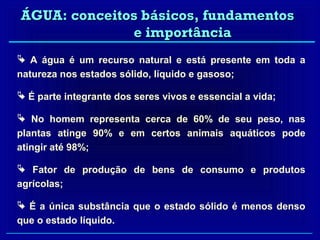 ÁGUA: conceitos básicos, fundamentos
              e importância
 A água é um recurso natural e está presente em toda a
natureza nos estados sólido, líquido e gasoso;

 É parte integrante dos seres vivos e essencial a vida;

 No homem representa cerca de 60% de seu peso, nas
plantas atinge 90% e em certos animais aquáticos pode
atingir até 98%;

 Fator de produção de bens de consumo e produtos
agrícolas;

 É a única substância que o estado sólido é menos denso
que o estado líquido.
 