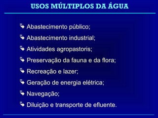 USOS MÚLTIPLOS DA ÁGUA

 Abastecimento público;
 Abastecimento industrial;
 Atividades agropastoris;
 Preservação da fauna e da flora;
 Recreação e lazer;
 Geração de energia elétrica;
 Navegação;
 Diluição e transporte de efluente.
 
