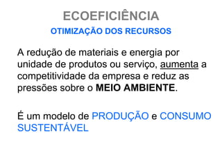 ECOEFICIÊNCIA
       OTIMIZAÇÃO DOS RECURSOS

A redução de materiais e energia por
unidade de produtos ou serviço, aumenta a
competitividade da empresa e reduz as
pressões sobre o MEIO AMBIENTE.

É um modelo de PRODUÇÃO e CONSUMO
SUSTENTÁVEL
 