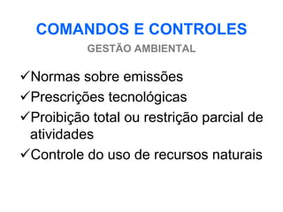 COMANDOS E CONTROLES
           GESTÃO AMBIENTAL

Normas sobre emissões
Prescrições tecnológicas
Proibição total ou restrição parcial de
 atividades
Controle do uso de recursos naturais
 