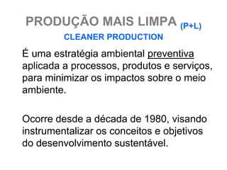 PRODUÇÃO MAIS LIMPA (P+L)
         CLEANER PRODUCTION

É uma estratégia ambiental preventiva
aplicada a processos, produtos e serviços,
para minimizar os impactos sobre o meio
ambiente.

Ocorre desde a década de 1980, visando
instrumentalizar os conceitos e objetivos
do desenvolvimento sustentável.
 