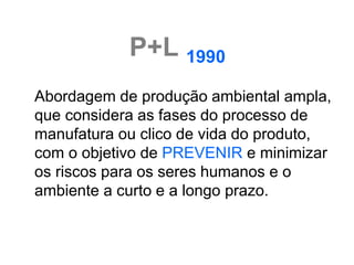 P+L 1990
Abordagem de produção ambiental ampla,
que considera as fases do processo de
manufatura ou clico de vida do produto,
com o objetivo de PREVENIR e minimizar
os riscos para os seres humanos e o
ambiente a curto e a longo prazo.
 
