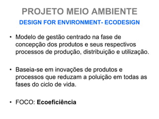PROJETO MEIO AMBIENTE
   DESIGN FOR ENVIRONMENT- ECODESIGN

• Modelo de gestão centrado na fase de
  concepção dos produtos e seus respectivos
  processos de produção, distribuição e utilização.

• Baseia-se em inovações de produtos e
  processos que reduzam a poluição em todas as
  fases do ciclo de vida.

• FOCO: Ecoeficiência
 