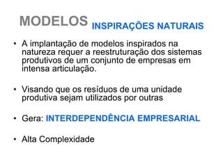 MODELOS INSPIRAÇÕES NATURAIS
• A implantação de modelos inspirados na
  natureza requer a reestruturação dos sistemas
  produtivos de um conjunto de empresas em
  intensa articulação.

• Visando que os resíduos de uma unidade
  produtiva sejam utilizados por outras

• Gera: INTERDEPENDÊNCIA EMPRESARIAL

• Alta Complexidade
 