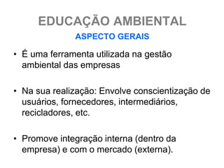 EDUCAÇÃO AMBIENTAL
              ASPECTO GERAIS

• É uma ferramenta utilizada na gestão
  ambiental das empresas

• Na sua realização: Envolve conscientização de
  usuários, fornecedores, intermediários,
  recicladores, etc.

• Promove integração interna (dentro da
  empresa) e com o mercado (externa).
 