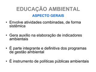 EDUCAÇÃO AMBIENTAL
               ASPECTO GERAIS
• Envolve atividades combinadas, de forma
  sistêmica

• Gera auxílio na elaboração de indicadores
  ambientais

• É parte integrante e definitiva dos programas
  de gestão ambiental

• É instrumento de políticas públicas ambientais
 