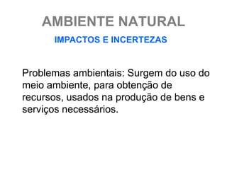 AMBIENTE NATURAL
      IMPACTOS E INCERTEZAS


Problemas ambientais: Surgem do uso do
meio ambiente, para obtenção de
recursos, usados na produção de bens e
serviços necessários.
 