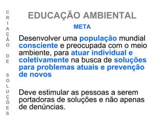 C
R     EDUCAÇÃO AMBIENTAL
I
A                  META
Ç
Ã   Desenvolver uma população mundial
O   consciente e preocupada com o meio
D
    ambiente, para atuar individual e
E   coletivamente na busca de soluções
    para problemas atuais e prevenção
S   de novos
O
L
U
Ç
    Deve estimular as pessoas a serem
Õ   portadoras de soluções e não apenas
E   de denúncias.
S
 