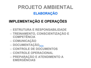 PROJETO AMBIENTAL
            ELABORAÇÃO

IMPLEMENTAÇÃO E OPERAÇÕES

– ESTRUTURA E RESPONSABILIDADE
– TREINAMENTO, CONSCIENTIZAÇÃO E
  COMPETÊNCIA
– COMUNICAÇÃO
– DOCUMENTAÇÃOSGA
– CONTROLE DE DOCUMENTOS
– CONTROLE OPERACIONAL
– PREPARAÇÃO E ATENDIMENTO A
  EMERGÊNCIAS
 