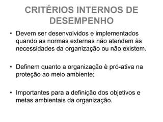 CRITÉRIOS INTERNOS DE
          DESEMPENHO
• Devem ser desenvolvidos e implementados
  quando as normas externas não atendem às
  necessidades da organização ou não existem.

• Definem quanto a organização è pró-ativa na
  proteção ao meio ambiente;

• Importantes para a definição dos objetivos e
  metas ambientais da organização.
 