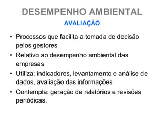 DESEMPENHO AMBIENTAL
                   AVALIAÇÃO

• Processos que facilita a tomada de decisão
  pelos gestores
• Relativo ao desempenho ambiental das
  empresas
• Utiliza: indicadores, levantamento e análise de
  dados, avaliação das informações
• Contempla: geração de relatórios e revisões
  periódicas.
 