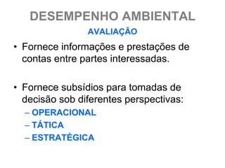 DESEMPENHO AMBIENTAL
                AVALIAÇÃO
• Fornece informações e prestações de
  contas entre partes interessadas.

• Fornece subsídios para tomadas de
  decisão sob diferentes perspectivas:
  – OPERACIONAL
  – TÁTICA
  – ESTRATÉGICA
 