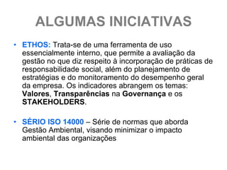 ALGUMAS INICIATIVAS
• ETHOS: Trata-se de uma ferramenta de uso
  essencialmente interno, que permite a avaliação da
  gestão no que diz respeito à incorporação de práticas de
  responsabilidade social, além do planejamento de
  estratégias e do monitoramento do desempenho geral
  da empresa. Os indicadores abrangem os temas:
  Valores, Transparências na Governança e os
  STAKEHOLDERS.

• SÉRIO ISO 14000 – Série de normas que aborda
  Gestão Ambiental, visando minimizar o impacto
  ambiental das organizações
 