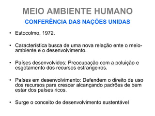 MEIO AMBIENTE HUMANO
      CONFERÊNCIA DAS NAÇÕES UNIDAS
• Estocolmo, 1972.

• Característica busca de uma nova relação ente o meio-
  ambiente e o desenvolvimento.

• Países desenvolvidos: Preocupação com a poluição e
  esgotamento dos recursos estrangeiros.

• Países em desenvolvimento: Defendem o direito de uso
  dos recursos para crescer alcançando padrões de bem
  estar dos países ricos.

• Surge o conceito de desenvolvimento sustentável
 