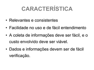 CARACTERÍSTICA
• Relevantes e consistentes
• Facilidade no uso e de fácil entendimento
• A coleta de informações deve ser fácil, e o
 custo envolvido deve ser viável.
• Dados e informações devem ser de fácil
 verificação.
 