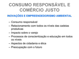 CONSUMO RESPONSÁVEL E
   COMÉRCIO JUSTO
INOVAÇÕES E EMPREENDEDORISMO AMBIENTAL

– Consumo responsável
– Relacionamento com todos os níveis das cadeias
  produtivas
– Impacto sobre o varejo
– Processos de conscientização e educação em todos
  os níveis
– Aspectos de cidadania e ética
– Preocupação com o futuro
 
