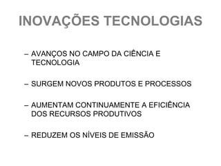 INOVAÇÕES TECNOLOGIAS

– AVANÇOS NO CAMPO DA CIÊNCIA E
  TECNOLOGIA

– SURGEM NOVOS PRODUTOS E PROCESSOS

– AUMENTAM CONTINUAMENTE A EFICIÊNCIA
  DOS RECURSOS PRODUTIVOS

– REDUZEM OS NÍVEIS DE EMISSÃO
 