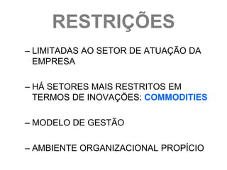 RESTRIÇÕES
– LIMITADAS AO SETOR DE ATUAÇÃO DA
  EMPRESA

– HÁ SETORES MAIS RESTRITOS EM
  TERMOS DE INOVAÇÕES: COMMODITIES

– MODELO DE GESTÃO

– AMBIENTE ORGANIZACIONAL PROPÍCIO
 