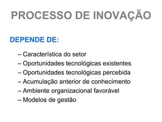 PROCESSO DE INOVAÇÃO

DEPENDE DE:
 – Característica do setor
 – Oportunidades tecnológicas existentes
 – Oportunidades tecnológicas percebida
 – Acumulação anterior de conhecimento
 – Ambiente organizacional favorável
 – Modelos de gestão
 
