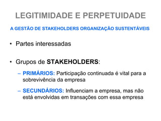 LEGITIMIDADE E PERPETUIDADE
A GESTÃO DE STAKEHOLDERS ORGANIZAÇÃO SUSTENTÁVEIS


• Partes interessadas

• Grupos de STAKEHOLDERS:
  – PRIMÁRIOS: Participação continuada é vital para a
    sobrevivência da empresa

  – SECUNDÁRIOS: Influenciam a empresa, mas não
    está envolvidas em transações com essa empresa
 