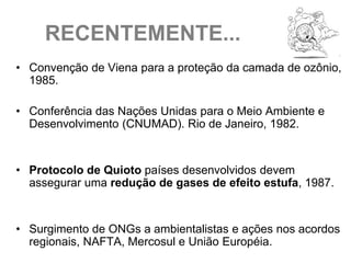 RECENTEMENTE...
• Convenção de Viena para a proteção da camada de ozônio,
  1985.

• Conferência das Nações Unidas para o Meio Ambiente e
  Desenvolvimento (CNUMAD). Rio de Janeiro, 1982.


• Protocolo de Quioto países desenvolvidos devem
  assegurar uma redução de gases de efeito estufa, 1987.


• Surgimento de ONGs a ambientalistas e ações nos acordos
  regionais, NAFTA, Mercosul e União Européia.
 
