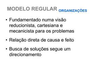 MODELO REGULAR ORGANIZAÇÕES

• Fundamentado numa visão
  reducionista, cartesiana e
  mecanicista para os problemas
• Relação direta de causa e feito
• Busca de soluções segue um
  direcionamento
 