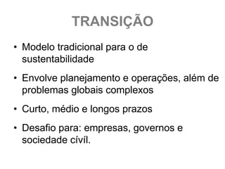 TRANSIÇÃO
• Modelo tradicional para o de
  sustentabilidade
• Envolve planejamento e operações, além de
  problemas globais complexos
• Curto, médio e longos prazos
• Desafio para: empresas, governos e
  sociedade cívíl.
 