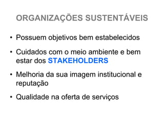 ORGANIZAÇÕES SUSTENTÁVEIS

• Possuem objetivos bem estabelecidos
• Cuidados com o meio ambiente e bem
  estar dos STAKEHOLDERS
• Melhoria da sua imagem institucional e
  reputação
• Qualidade na oferta de serviços
 