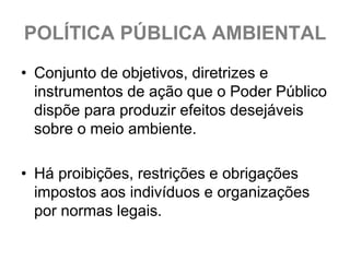 POLÍTICA PÚBLICA AMBIENTAL
• Conjunto de objetivos, diretrizes e
  instrumentos de ação que o Poder Público
  dispõe para produzir efeitos desejáveis
  sobre o meio ambiente.

• Há proibições, restrições e obrigações
  impostos aos indivíduos e organizações
  por normas legais.
 