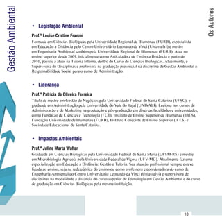 Gestão Ambiental




                                                                                                                            Os Autores
                     •	 Legislação Ambiental
                     Prof.ª Louise Cristine Franzoi
                     Formada em Ciências Biológicas pela Universidade Regional de Blumenau (FURB), especialista
                     em Educação a Distância pelo Centro Universitário Leonardo da Vinci (Uniasselvi) e mestre
                     em Engenharia Ambiental também pela Universidade Regional de Blumenau (FURB). Atua no
                     ensino superior desde 2009, inicialmente como Articuladora de Ensino a Distância e partir de
                     2010, passou a atuar na Tutoria Interna, dentro do Curso de Ciências Biológicas. Atualmente, é
                     Supervisora de Disciplinas e professora na graduação presencial na disciplina de Gestão Ambiental e
                     Responsabilidade Social para o curso de Administração.


                     •	 Liderança
                     Prof.ª Patrícia de Oliveira Ferreira
                     Título de mestre em Gestão de Negócios pela Universidade Federal de Santa Catarina (UFSC), e
                     graduada em Administração pela Universidade do Vale do Itajaí (UNIVALI). Leciona nos cursos de
                     Administração e de Marketing na graduação e pós-graduação em diversas faculdades e universidades,
                     como Fundação de Ciências e Tecnologia (FCT), Instituto de Ensino Superior de Blumenau (IBES),
                     Fundação Universidade de Blumenau (FURB), Instituto Cenecista de Ensino Superior (IFES) e
                     Sociedade Educacional de Santa Catarina.


                     •	 Impactos Ambientais
                     Prof.ª Juline Marta Walter
                     Graduada em Ciências Biológicas pela Universidade Federal de Santa Maria (UFSM-RS) e mestre
                     em Microbiologia Agrícola pela Universidade Federal de Viçosa (UFV-MG). Atualmente faz uma
                     especialização em Educação a Distância: Gestão e Tutoria. Sua atuação profissional sempre esteve
                     ligada ao ensino, seja na rede pública do ensino ou como professora e coordenadora do curso de
                     Engenharia Ambiental do Centro Universitário Leonardo da Vinci (Uniasselvi) e supervisora de
                     disciplinas na modalidade a distância do curso superior de Tecnologia em Gestão Ambiental e do curso
                     de graduação em Ciências Biológicas pela mesma instituição.




           Sumário
                                                                                                                10
 