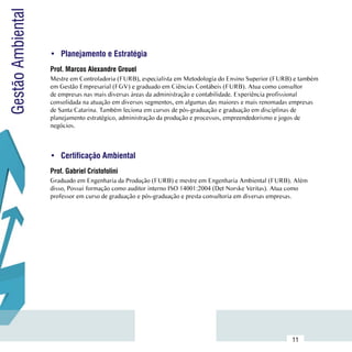 Gestão Ambiental

                     •	 Planejamento e Estratégia
                     Prof. Marcos Alexandre Greuel
                     Mestre em Controladoria (FURB), especialista em Metodologia do Ensino Superior (FURB) e também
                     em Gestão Empresarial (FGV) e graduado em Ciências Contábeis (FURB). Atua como consultor
                     de empresas nas mais diversas áreas da administração e contabilidade. Experiência profissional
                     consolidada na atuação em diversos segmentos, em algumas das maiores e mais renomadas empresas
                     de Santa Catarina. Também leciona em cursos de pós-graduação e graduação em disciplinas de
                     planejamento estratégico, administração da produção e processos, empreendedorismo e jogos de
                     negócios.



                     •	 Certificação Ambiental
                     Prof. Gabriel Cristofolini
                     Graduado em Engenharia da Produção (FURB) e mestre em Engenharia Ambiental (FURB). Além
                     disso, Possui formação como auditor interno ISO 14001:2004 (Det Norske Veritas). Atua como
                     professor em curso de graduação e pós-graduação e presta consultoria em diversas empresas.




           Sumário
                                                                                                         11
 