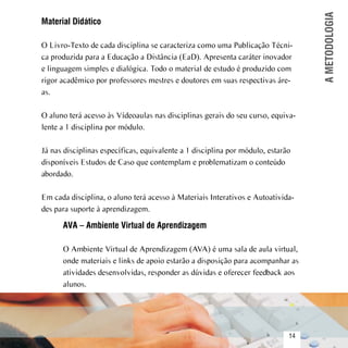 A METODOLOGIA
     Material Didático

     O Livro-Texto de cada disciplina se caracteriza como uma Publicação Técni-
     ca produzida para a Educação a Distância (EaD). Apresenta caráter inovador
     e linguagem simples e dialógica. Todo o material de estudo é produzido com
     rigor acadêmico por professores mestres e doutores em suas respectivas áre-
     as.

     O aluno terá acesso às Vídeoaulas nas disciplinas gerais do seu curso, equiva-
     lente a 1 disciplina por módulo.

     Já nas disciplinas específicas, equivalente a 1 disciplina por módulo, estarão
     disponíveis Estudos de Caso que contemplam e problematizam o conteúdo
     abordado.

     Em cada disciplina, o aluno terá acesso à Materiais Interativos e Autoativida-
     des para suporte à aprendizagem.

           AVA – Ambiente Virtual de Aprendizagem

           O Ambiente Virtual de Aprendizagem (AVA) é uma sala de aula virtual,
           onde materiais e links de apoio estarão a disposição para acompanhar as
           atividades desenvolvidas, responder as dúvidas e oferecer feedback aos
           alunos.



Sumário
                                                                                  14
 