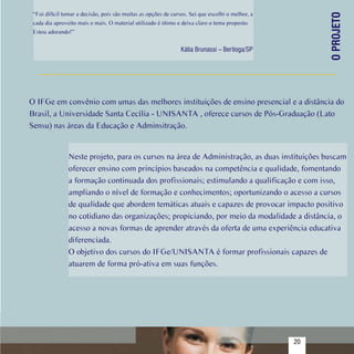 “Foi difícil tomar a decisão, pois são muitas as opções de cursos. Sei que escolhi o melhor, a




                                                                                                         O PROJETO
   cada dia aproveito mais e mais. O material utilizado é ótimo e deixa claro o tema proposto.
   Estou adorando!”


                                                                  Kátia Brunassi – Bertioga/SP




  O IFGe em convênio com umas das melhores instituições de ensino presencial e a distância do
  Brasil, a Universidade Santa Cecília - UNISANTA , oferece cursos de Pós-Graduação (Lato
  Sensu) nas áreas da Educação e Adminsitração.


                  Neste projeto, para os cursos na área de Administração, as duas instituições buscam
                  oferecer ensino com princípios baseados na competência e qualidade, fomentando
                  a formação continuada dos profissionais; estimulando a qualificação e com isso,
                  ampliando o nível de formação e conhecimentos; oportunizando o acesso a cursos
                  de qualidade que abordem temáticas atuais e capazes de provocar impacto positivo
                  no cotidiano das organizações; propiciando, por meio da modalidade a distância, o
                  acesso a novas formas de aprender através da oferta de uma experiência educativa
                  diferenciada.
                  O objetivo dos cursos do IFGe/UNISANTA é formar profissionais capazes de
                  atuarem de forma pró-ativa em suas funções.




Sumário
                                                                                                    20
 