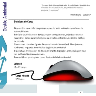 Gestão Ambiental                                  “Os cursos são de ótima qualidade, além  da credibilidade e idoneidade desta
                                                  instituição. No curso, é necessário, por parte do aluno, interesse e
                                                  autonomia. Eu recomendo.”


                                                                                               Daniela da Cruz – Guarujá/SP


                     Objetivos do Curso

                     Desenvolver uma visão integradora acerca do meio ambiente e suas bases de
                     sustentabilidade.
                     Subsidiar os profissionais de Gestão com conhecimentos, métodos e técnicas
                     necessários para o desenvolvimento de projetos ambientais, no âmbito público
                     ou privado.
                     Conhecer os conceitos ligados Desenvolvimento Sustentável, Planejamento
                     Ambiental, Impactos Ambientais e Legislação Ambiental.
                     Especializar profissionais no desenvolvimento de projetos ambientais com base
                     nas melhores técnicas conhecidas.
                     Formar líderes preocupados com a Sustentabilidade Ambiental

                     Duração
                     12 a 15 meses


                      Carga Horária
                      376 horas



           Sumário
                                                                                                              4
 