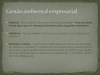  Sistema: “ é o conjunto de partes inter-relacionadas” Pode-se desta
forma dizer que um Sistema é formado pelos seguintes elementos:
 Objetivos: “que se referem tantos os dos usuários como do próprio
sistema ”;
 Entradas e saídas: “cuja função caracteriza as forças que fornecem
ao sistema o material, a informação, a energia para a operação ou
processo, o qual gerará determinadas saídas do sistema que devem
estar em sintonia com os objetivos estabelecidos” ( OLIVEIRA, Djalma
de Pinho Rebouças)
 