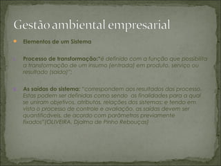  Elementos de um Sistema
I. Processo de transformação:“é definido com a função que possibilita
a transformação de um insumo (entrada) em produto, serviço ou
resultado (saída)”;
II. As saídas do sistema: “correspondem aos resultados dos processo.
Estas podem ser definidas como sendo as finalidades para a qual
se uniram objetivos, atributos, relações dos sistemas; e tendo em
vista o processo de controle e avaliação, as saídas devem ser
quantificáveis, de acordo com parâmetros previamente
fixados”(OLIVEIRA, Djalma de Pinho Rebouças)
 