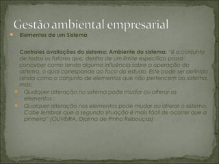  Elementos de um Sistema
V. Controles avaliações do sistema: Ambiente do sistema: “é o conjunto
de todos os fatores que, dentro de um limite específico possa
conceber como tendo alguma influência sobre a operação do
sistema, o qual corresponde ao foco do estudo. Este pode ser definido
ainda como o conjunto de elementos que não pertencem ao sistema,
mas;
 Qualquer alteração no sistema pode mudar ou alterar os
elementos ;
 Qualquer alteração nos elementos pode mudar ou alterar o sistema.
Cabe lembrar que a segunda situação é mais fácil de ocorrer que a
primeira” (OLIVEIRA, Djalma de Pinho Rebouças)
 