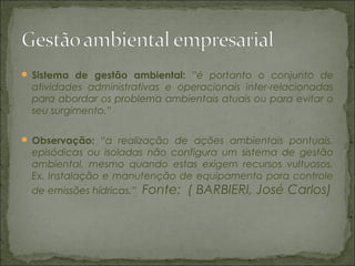  Sistema de gestão ambiental: ”é portanto o conjunto de
atividades administrativas e operacionais inter-relacionadas
para abordar os problema ambientais atuais ou para evitar o
seu surgimento.”
 Observação: “a realização de ações ambientais pontuais,
episódicas ou isoladas não configura um sistema de gestão
ambiental, mesmo quando estas exigem recursos vultuosos.
Ex. Instalação e manutenção de equipamento para controle
de emissões hídricas.” Fonte: ( BARBIERI, José Carlos)
 